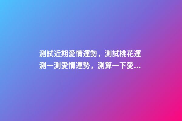 測試近期愛情運勢，測試桃花運 測一測愛情運勢，測算一下愛情運勢咯！~-第1張-觀點-玄機派